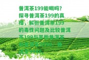 普洱茶199能喝嗎？探尋普洱茶199的真相，解析普洱茶199的毒性疑問及比較普洱茶199與其他普洱茶如普洱茶9599、普洱茶9948。