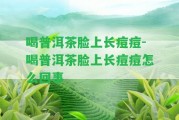 喝普洱茶臉上長(zhǎng)痘痘-喝普洱茶臉上長(zhǎng)痘痘怎么回事