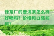 豫茶廠的普洱茶怎么樣好喝嗎？價格和口感怎樣？