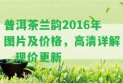 普洱茶蘭韻2016年圖片及價格，高清詳解，現(xiàn)價更新