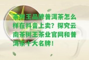 茶樹王品牌普洱茶怎么樣在抖音上賣？探究云南茶樹王茶業(yè)官網(wǎng)和普洱茶十大名牌！