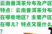 云南普洱茶分布及產區(qū)特點：云南普洱茶分布在哪些地區(qū)？主要產區(qū)在哪兒？特點又是什么？