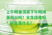 上午喝普洱茶下午喝綠茶可以嗎？女生適用嗎？好處是什么？