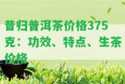 昔歸普洱茶價(jià)格375克：功效、特點(diǎn)、生茶價(jià)格