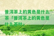 普洱茶上的黃色是什么茶「普洱茶上的黃色是什么茶葉」