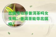 出國可以帶普洱茶嗎女生喝：普洱茶能帶出國嗎？