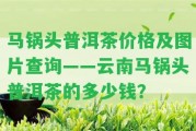 馬鍋頭普洱茶價格及圖片查詢——云南馬鍋頭普洱茶的多少錢？