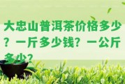 大忠山普洱茶價(jià)格多少？一斤多少錢(qián)？一公斤多少？