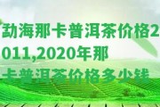 勐海那卡普洱茶價格2011,2020年那卡普洱茶價格多少錢