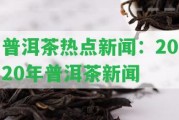 普洱茶熱點新聞：2020年普洱茶新聞