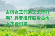 古樹女王的茶怎么樣好喝？抖音推薦臨滄古樹女王普洱茶。