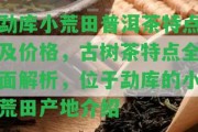 勐庫小荒田普洱茶特點及價格，古樹茶特點全面解析，位于勐庫的小荒田產(chǎn)地介紹