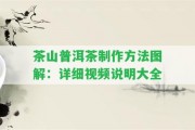 茶山普洱茶制作方法圖解：詳細(xì)視頻說明大全