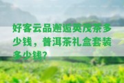 好客云品邂逅英茂茶多少錢(qián)，普洱茶禮盒套裝多少錢(qián)？