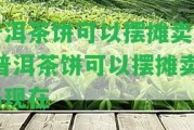 普洱茶餅可以擺攤賣嗎-普洱茶餅可以擺攤賣嗎現(xiàn)在