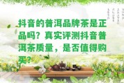 抖音的普洱品牌茶是正品嗎？真實(shí)評(píng)測(cè)抖音普洱茶品質(zhì)，是不是值得購(gòu)買(mǎi)？