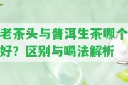 老茶頭與普洱生茶哪個好？區(qū)別與喝法解析