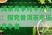 普洱茶競爭對手分析論文：探究普洱茶市場中的競爭者