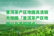 普洱茶產區(qū)地圖高清版大地圖「普洱茶產區(qū)地圖以及茶的特點」