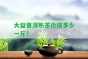 大益普洱熟茶價(jià)格多少一斤？