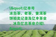 \"億豐號冰島茶、老茶、普洱茶餅拍賣記錄及億豐茶業(yè)、冰島憶古茶業(yè)介紹\"