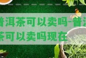 普洱茶可以賣嗎-普洱茶可以賣嗎現(xiàn)在