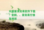 大圓普洱交易軟件下載：官網(wǎng)、、茶交易行情及現(xiàn)狀