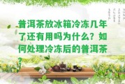 普洱茶放冰箱冷凍幾年了還有用嗎為什么？怎樣解決冷凍后的普洱茶？