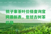 桃子寨茶葉價格查詢官網(wǎng)最新表，包含古樹茶價格