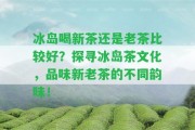 冰島喝新茶還是老茶比較好？探尋冰島茶文化，品味新老茶的不同韻味！