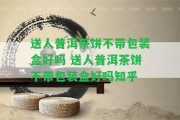 送人普洱茶餅不帶包裝盒好嗎 送人普洱茶餅不帶包裝盒好嗎知乎