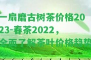 一扇磨古樹茶價(jià)格2023-春茶2022，全面熟悉茶葉價(jià)格趨勢