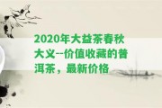 2020年大益茶春秋大義--價值收藏的普洱茶，最新價格