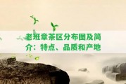 老班章茶區(qū)分布圖及簡(jiǎn)介：特點(diǎn)、品質(zhì)和產(chǎn)地