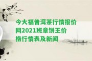 今大福普洱茶行情報價網(wǎng)2021班章餅王價格行情表及新聞