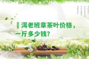 潽洱老班章茶葉價(jià)格，一斤多少錢(qián)？