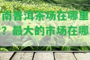 云南普洱茶場在哪里進貨？最大的市場在哪里？