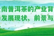 云南普洱茶的產(chǎn)業(yè)背景和發(fā)展現(xiàn)狀、前景與趨勢