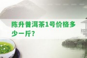 陳升普洱茶1號價格多少一斤？