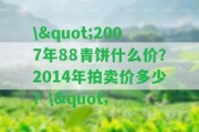 \"2007年88青餅什么價？2014年拍賣價多少？\"