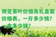 初見茶葉價(jià)格及禮盒裝價(jià)格表，一斤多少錢？一盒多少錢？