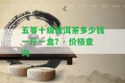 五等十級普洱茶多少錢一斤一盒？- 價格查詢