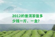 2012的普洱茶值多少錢(qián)一斤、一盒？