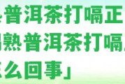 喝熟普洱茶打嗝正常嗎「喝熟普洱茶打嗝正常嗎怎么回事」