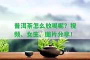 普洱茶怎么放喝呢？視頻、女生、圖片分享！