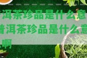 普洱茶珍品是什么意思-普洱茶珍品是什么意思啊