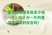 最貴的普洱茶是多少錢一斤？幾十萬(wàn)一斤的普洱茶葉真的存在嗎？