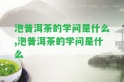 泡普洱茶的學問是什么,泡普洱茶的學問是什么