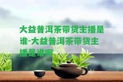 大益普洱茶帶貨主播是誰(shuí)-大益普洱茶帶貨主播是誰(shuí)啊