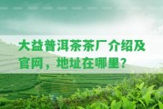 大益普洱茶茶廠介紹及官網(wǎng)，地址在哪里？